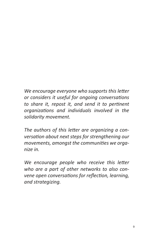 We encourage everyone who supports this letter or considers it useful for ongoing conversations to share it, repost it, and send it to pertinent organizations and individuals involved in the solidarity movement.  The authors of this letter are organizing a con- versation about next steps for strengthening our movements, amongst the communities we orga- nize in.  We encourage people who receive this letter who are a part of other networks to also con- vene open conversations for reflection, learning, and strategizing. 